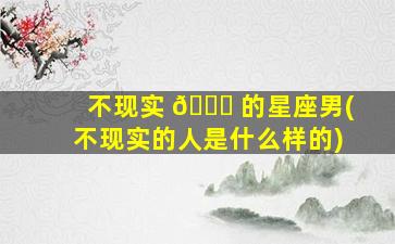 不现实 🐕 的星座男(不现实的人是什么样的)